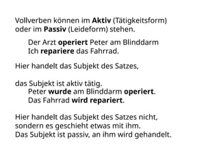Vollverben können im Aktiv (Tätigkeitsform)
oder im Passiv (Leideform) stehen.
Der Arzt operiert Peter am Blinddarm
Ich repariere das Fahrrad.
Hier handelt das Subjekt des Satzes,
das Subjekt ist aktiv tätig.
Peter wurde am Blinddarm operiert.
Das Fahrrad wird repariert.
Hier handelt das Subjekt des Satzes nicht,
sondern es geschieht etwas mit ihm.
Das Subjekt ist passiv, an ihm wird gehandelt.
 
