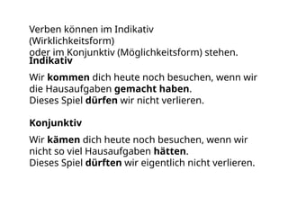 Verben können im Indikativ
(Wirklichkeitsform)
oder im Konjunktiv (Möglichkeitsform) stehen.
Wir kommen dich heute noch besuchen, wenn wir
die Hausaufgaben gemacht haben.
Dieses Spiel dürfen wir nicht verlieren.
Indikativ
Konjunktiv
Wir kämen dich heute noch besuchen, wenn wir
nicht so viel Hausaufgaben hätten.
Dieses Spiel dürften wir eigentlich nicht verlieren.
 