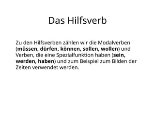 Das Hilfsverb
Zu den Hilfsverben zählen wir die Modalverben
(müssen, dürfen, können, sollen, wollen) und
Verben, die eine Spezialfunktion haben (sein,
werden, haben) und zum Beispiel zum Bilden der
Zeiten verwendet werden.
 