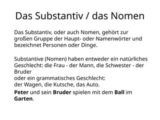 Das Substantiv / das Nomen
Das Substantiv, oder auch Nomen, gehört zur
großen Gruppe der Haupt- oder Namenwörter und
bezeichnet Personen oder Dinge.
Substantive (Nomen) haben entweder ein natürliches
Geschlecht: die Frau - der Mann, die Schwester - der
Bruder
oder ein grammatisches Geschlecht:
der Wagen, die Kutsche, das Auto.
Peter und sein Bruder spielen mit dem Ball im
Garten.
 
