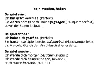 sein, werden, haben
Beispiel sein :
Ich bin geschwommen. (Perfekt).
Sie waren bereits nach Hause gegangen (Plusquamperfekt),
bevor der Sturm losbrach.
Beispiel haben :
Ich habe dich gesehen. (Perfekt)
Sie hatten das Spiel bereits aufgegeben (Plusquamperfekt),
als Marcel plötzlich den Anschlusstreffer erzielte.
Beispiel werden :
Ich werde dich morgen besuchen. (Futur I)
Ich werde dich besucht haben, bevor du
nach Hause kommst. (Futur II)
 