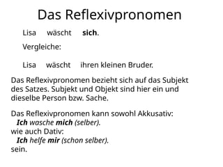 Das Reflexivpronomen
Lisa wäscht sich.
Vergleiche:
Lisa wäscht ihren kleinen Bruder.
Das Reflexivpronomen bezieht sich auf das Subjekt
des Satzes. Subjekt und Objekt sind hier ein und
dieselbe Person bzw. Sache.
Das Reflexivpronomen kann sowohl Akkusativ:
Ich wasche mich (selber).
wie auch Dativ:
Ich helfe mir (schon selber).
sein.
 