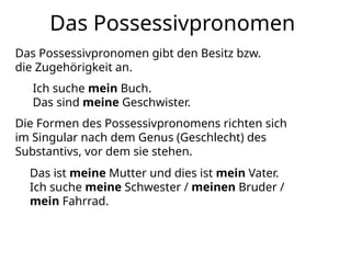 Das Possessivpronomen
Das Possessivpronomen gibt den Besitz bzw.
die Zugehörigkeit an.
Ich suche mein Buch.
Das sind meine Geschwister.
Die Formen des Possessivpronomens richten sich
im Singular nach dem Genus (Geschlecht) des
Substantivs, vor dem sie stehen.
Das ist meine Mutter und dies ist mein Vater.
Ich suche meine Schwester / meinen Bruder /
mein Fahrrad.
 