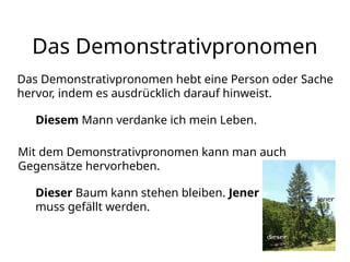 Das Demonstrativpronomen
Das Demonstrativpronomen hebt eine Person oder Sache
hervor, indem es ausdrücklich darauf hinweist.
Diesem Mann verdanke ich mein Leben.
Mit dem Demonstrativpronomen kann man auch
Gegensätze hervorheben.
Dieser Baum kann stehen bleiben. Jener
muss gefällt werden.
 