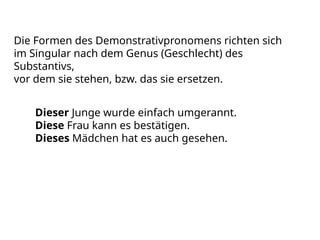 Die Formen des Demonstrativpronomens richten sich
im Singular nach dem Genus (Geschlecht) des
Substantivs,
vor dem sie stehen, bzw. das sie ersetzen.
Dieser Junge wurde einfach umgerannt.
Diese Frau kann es bestätigen.
Dieses Mädchen hat es auch gesehen.
 