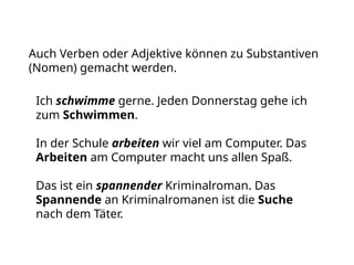 Ich schwimme gerne. Jeden Donnerstag gehe ich
zum Schwimmen.
In der Schule arbeiten wir viel am Computer. Das
Arbeiten am Computer macht uns allen Spaß.
Das ist ein spannender Kriminalroman. Das
Spannende an Kriminalromanen ist die Suche
nach dem Täter.
Auch Verben oder Adjektive können zu Substantiven
(Nomen) gemacht werden.
 