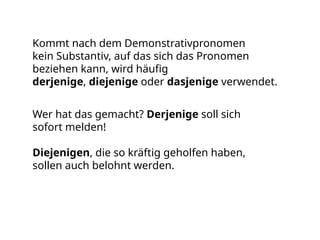 Kommt nach dem Demonstrativpronomen
kein Substantiv, auf das sich das Pronomen
beziehen kann, wird häufig
derjenige, diejenige oder dasjenige verwendet.
Wer hat das gemacht? Derjenige soll sich
sofort melden!
Diejenigen, die so kräftig geholfen haben,
sollen auch belohnt werden.
 