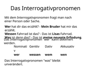 Das Interrogativpronomen
Mit dem Interrogativpronomen fragt man nach
einer Person oder Sache.
Wer hat dir das erzählt? - Mein Bruder hat mir das
erzählt.
Wessen Fahrrad ist das? - Das ist Lisas Fahrrad.
Was ist denn das? - Das ist meine neueste Erfindung.
Das Interrogativpronomen "wer" kann dekliniert
werden.
Nominati
v
Genitiv Dativ Akkusativ
wer wessen wem wen
Das Interrogativpronomen "was" bleibt
unverändert.
 