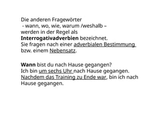 Die anderen Fragewörter
- wann, wo, wie, warum /weshalb –
werden in der Regel als
Interrogativadverbien bezeichnet.
Sie fragen nach einer adverbialen Bestimmung
bzw. einem Nebensatz.
Wann bist du nach Hause gegangen?
Ich bin um sechs Uhr nach Hause gegangen.
Nachdem das Training zu Ende war, bin ich nach
Hause gegangen.
 