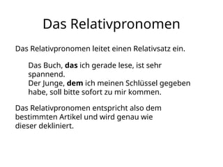 Das Relativpronomen
Das Relativpronomen leitet einen Relativsatz ein.
Das Buch, das ich gerade lese, ist sehr
spannend.
Der Junge, dem ich meinen Schlüssel gegeben
habe, soll bitte sofort zu mir kommen.
Das Relativpronomen entspricht also dem
bestimmten Artikel und wird genau wie
dieser dekliniert.
 