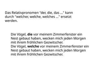 Das Relativpronomen "der, die, das ..." kann
durch "welcher, welche, welches ..." ersetzt
werden.
Die Vögel, die vor meinem Zimmerfenster ein
Nest gebaut haben, wecken mich jeden Morgen
mit ihrem fröhlichen Gezwitscher.
Die Vögel, welche vor meinem Zimmerfenster ein
Nest gebaut haben, wecken mich jeden Morgen
mit ihrem fröhlichen Gezwitscher.
 