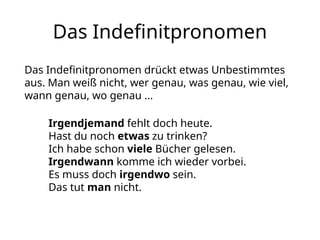Das Indefinitpronomen
Das Indefinitpronomen drückt etwas Unbestimmtes
aus. Man weiß nicht, wer genau, was genau, wie viel,
wann genau, wo genau ...
Irgendjemand fehlt doch heute.
Hast du noch etwas zu trinken?
Ich habe schon viele Bücher gelesen.
Irgendwann komme ich wieder vorbei.
Es muss doch irgendwo sein.
Das tut man nicht.
 