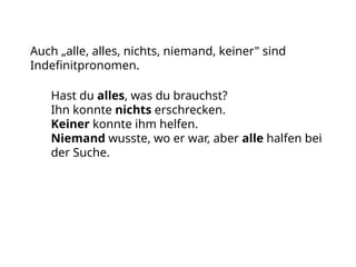 Auch „alle, alles, nichts, niemand, keiner" sind
Indefinitpronomen.
Hast du alles, was du brauchst?
Ihn konnte nichts erschrecken.
Keiner konnte ihm helfen.
Niemand wusste, wo er war, aber alle halfen bei
der Suche.
 