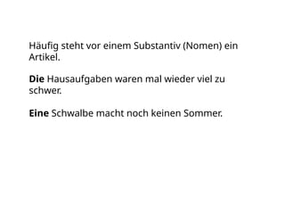 Häufig steht vor einem Substantiv (Nomen) ein
Artikel.
Die Hausaufgaben waren mal wieder viel zu
schwer.
Eine Schwalbe macht noch keinen Sommer.
 
