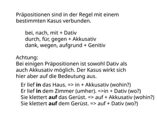 Präpositionen sind in der Regel mit einem
bestimmten Kasus verbunden.
bei, nach, mit + Dativ
durch, für, gegen + Akkusativ
dank, wegen, aufgrund + Genitiv
Achtung:
Bei einigen Präpositionen ist sowohl Dativ als
auch Akkusativ möglich. Der Kasus wirkt sich
hier aber auf die Bedeutung aus.
Er lief in das Haus. => in + Akkusativ (wohin?)
Er lief in dem Zimmer (umher). =>in + Dativ (wo?)
Sie klettert auf das Gerüst. => auf + Akkusativ (wohin?)
Sie klettert auf dem Gerüst. => auf + Dativ (wo?)
 