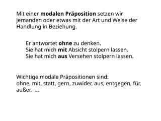 Mit einer modalen Präposition setzen wir
jemanden oder etwas mit der Art und Weise der
Handlung in Beziehung.
Er antwortet ohne zu denken.
Sie hat mich mit Absicht stolpern lassen.
Sie hat mich aus Versehen stolpern lassen.
Wichtige modale Präpositionen sind:
ohne, mit, statt, gern, zuwider, aus, entgegen, für,
außer, ...
 
