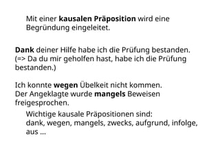 Mit einer kausalen Präposition wird eine
Begründung eingeleitet.
Dank deiner Hilfe habe ich die Prüfung bestanden.
(=> Da du mir geholfen hast, habe ich die Prüfung
bestanden.)
Ich konnte wegen Übelkeit nicht kommen.
Der Angeklagte wurde mangels Beweisen
freigesprochen.
Wichtige kausale Präpositionen sind:
dank, wegen, mangels, zwecks, aufgrund, infolge,
aus ...
 