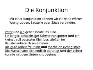 Die Konjunktion
Mit einer Konjunktion können wir einzelne Wörter,
Wortgruppen, Satzteile oder Sätze verbinden.
Peter und ich gehen heute ins Kino.
Ein langer, achtachsiger Schwertransporter und ein
kleiner, voll besetzter Kleinbus stießen im
Baustellenbereich zusammen.
Die gute Arbeit freut ihn und macht ihn richtig stolz.
Die Klasse hatte sich endlich beruhigt und der Lehrer
konnte mit dem Unterricht beginnen.
 
