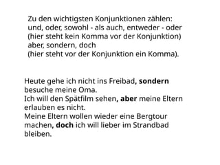 Zu den wichtigsten Konjunktionen zählen:
und, oder, sowohl - als auch, entweder - oder
(hier steht kein Komma vor der Konjunktion)
aber, sondern, doch
(hier steht vor der Konjunktion ein Komma).
Heute gehe ich nicht ins Freibad, sondern
besuche meine Oma.
Ich will den Spätfilm sehen, aber meine Eltern
erlauben es nicht.
Meine Eltern wollen wieder eine Bergtour
machen, doch ich will lieber im Strandbad
bleiben.
 