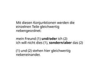 Mit diesen Konjunktionen werden die
einzelnen Teile gleichwertig
nebengeordnet:
mein Freund (1) und/oder ich (2)
ich will nicht dies (1), sondern/aber das (2)
(1) und (2) stehen hier gleichwertig
nebeneinander.
 