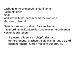 Wichtige unterordnende Konjunktionen
(Subjunktionen)
sind:
weil, deshalb, da, nachdem, bevor, während,
als, wenn, obwohl
Natürlich können in einem Satz auch eine
nebenordnende Konjunktion und eine unterordnende
Konjunktion stehen.
Sie waren alle sehr erschöpft, deshalb
(unterordnend) brachen sie die Wanderung ab und
(nebenordnend) fuhren mit dem Bus zurück.
 