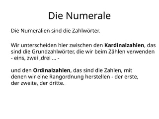 Die Numerale
Die Numeralien sind die Zahlwörter.
Wir unterscheiden hier zwischen den Kardinalzahlen, das
sind die Grundzahlwörter, die wir beim Zählen verwenden
- eins, zwei ,drei ... -
und den Ordinalzahlen, das sind die Zahlen, mit
denen wir eine Rangordnung herstellen - der erste,
der zweite, der dritte.
 