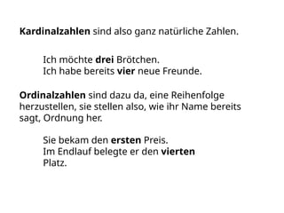Kardinalzahlen sind also ganz natürliche Zahlen.
Ich möchte drei Brötchen.
Ich habe bereits vier neue Freunde.
Ordinalzahlen sind dazu da, eine Reihenfolge
herzustellen, sie stellen also, wie ihr Name bereits
sagt, Ordnung her.
Sie bekam den ersten Preis.
Im Endlauf belegte er den vierten
Platz.
 