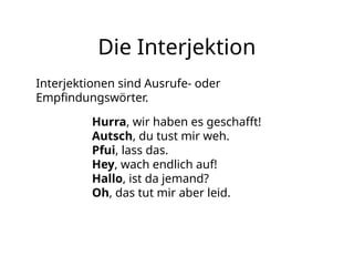 Die Interjektion
Interjektionen sind Ausrufe- oder
Empfindungswörter.
Hurra, wir haben es geschafft!
Autsch, du tust mir weh.
Pfui, lass das.
Hey, wach endlich auf!
Hallo, ist da jemand?
Oh, das tut mir aber leid.
 