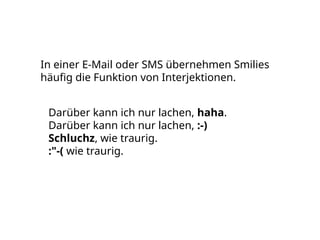 In einer E-Mail oder SMS übernehmen Smilies
häufig die Funktion von Interjektionen.
Darüber kann ich nur lachen, haha.
Darüber kann ich nur lachen, :-)
Schluchz, wie traurig.
:"-( wie traurig.
 