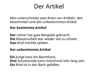 Der Artikel
Man unterscheidet zwei Arten von Artikeln, den
bestimmten und den unbestimmten Artikel.
Ein Junge baut ein Baumhaus.
Eine Schulstunde kann manchmal sehr lang sein.
Ein Kind ist in den Bach gefallen.
Der bestimmte Artikel
Der Lehrer hat gute Beispiele gebracht.
Die Klassenarbeit war wieder viel zu schwer.
Das Kind möchte spielen.
Der unbestimmte Artikel
 
