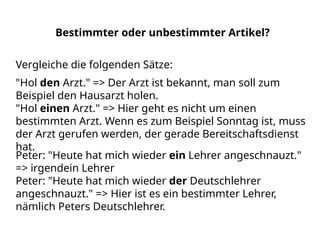 Bestimmter oder unbestimmter Artikel?
Peter: "Heute hat mich wieder ein Lehrer angeschnauzt."
=> irgendein Lehrer
Peter: "Heute hat mich wieder der Deutschlehrer
angeschnauzt." => Hier ist es ein bestimmter Lehrer,
nämlich Peters Deutschlehrer.
Vergleiche die folgenden Sätze:
"Hol den Arzt." => Der Arzt ist bekannt, man soll zum
Beispiel den Hausarzt holen.
"Hol einen Arzt." => Hier geht es nicht um einen
bestimmten Arzt. Wenn es zum Beispiel Sonntag ist, muss
der Arzt gerufen werden, der gerade Bereitschaftsdienst
hat.
 