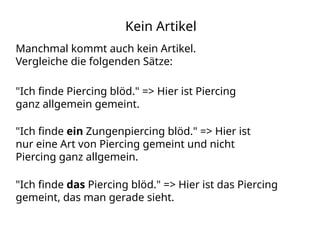 Kein Artikel
"Ich finde das Piercing blöd." => Hier ist das Piercing
gemeint, das man gerade sieht.
Manchmal kommt auch kein Artikel.
Vergleiche die folgenden Sätze:
"Ich finde Piercing blöd." => Hier ist Piercing
ganz allgemein gemeint.
"Ich finde ein Zungenpiercing blöd." => Hier ist
nur eine Art von Piercing gemeint und nicht
Piercing ganz allgemein.
 
