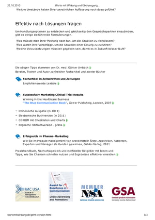 22.10.2010                              Worte mit Wirkung und Überzeugung…
       Welche Umstände haben Ihrer persönlichen Auffassung nach dazu geführt?




      Effektiv nach Lösungen fragen
      Um Handlungsoptionen zu entdecken und gleichzeitig den Gesprächspartner einzubinden,
      gibt es einige zielführende Formulierungen.

       Was müsste man Ihrer Meinung nach tun, um die Situation zu verbessern?
       Was w ären Ihre Vorschläge, um die Situation einer Lösung zu zuführen?
       Welche Voraussetzungen müssten gegeben sein, damit es in Zukunft besser läuft?




      _________________________________________________________________________

      Die obigen Tipps stammen von Dr. med. Günter Umbach
      Berater, Trainer und Autor zahlreicher Fachartikel und zw eier Bücher

             Fachartikel in Zeitschriften und Zeitungen
             Empfehlenswerte Lektüre



             Successfully Marketing Clinical Trial Results
             Winning in the Healthcare Business
             "The Blue Communication Book", Gower Publishing, London, 2007


         Chinesische Ausgabe (in 2011)
         Elektronische Buchversion (in 2011)
         CD ROM mit Checklisten und Charts
         Englische Hörbuchversion - gratis



             Erfolgreich im Pharma-Marketing
             Wie Sie im Produkt-Management von Arzneimitteln Ärzte, Apotheker, Patienten,
             Experten und Manager als Kunden gew innen, Gabler-Verlag, 2011

      Praxishandbuch, Nachschlagewerk und inoffizieller Ratgeber mit Ideen und
      Tipps, wie Sie Chancen schneller nutzen und Ergebnisse effektiver erreichen



      _________________________________________________________________________




wortemitwirkung.de/print-version.html                                                        3/3
 