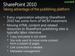 SharePoint 2010Taking advantage of the publishing platformEvery organization adopting SharePoint 2010 has some form of WCM investmentMoving HTML content and related resources to SharePoint publishing sites is typically labor intensiveCopy and paste is not viableYou only want to move some content from a subset of pagesLink correction is neededMetadata management