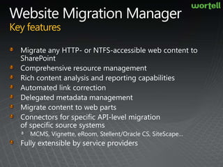 Website Migration ManagerKey featuresMigrate any HTTP- or NTFS-accessible web content to SharePointComprehensive resource managementRich content analysis and reporting capabilitiesAutomated link correctionDelegated metadata managementMigrate content to web partsConnectors for specific API-level migration of specific source systemsMCMS, Vignette, eRoom, Stellent/Oracle CS, SiteScape…Fully extensible by service providers