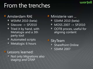 From the trenchesAmsterdam RAIWSMM 2010 (beta)Sitecore -> SP2010Tried it by hand, with Metalogix and a 3th party toolAutomated scriptsMetalogix: 6 hoursLessons learned:Not only Migrations also staging and OTAPMinisterie van ...SSMM 2010 (beta)MOSS 2007 -> SP2010OOTB proces, useful for aligning contentSkyTeamSharePoint OnlineSSMM 2007