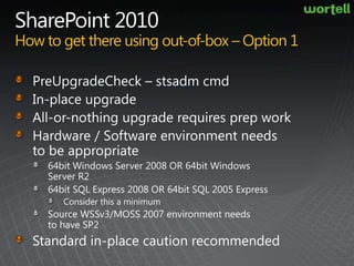 SharePoint 2010How to get there using out-of-box – Option 1PreUpgradeCheck – stsadm cmdIn-place upgrade All-or-nothing upgrade requires prep workHardware / Software environment needs to be appropriate 64bit Windows Server 2008 OR 64bit Windows Server R264bit SQL Express 2008 OR 64bit SQL 2005 ExpressConsider this a minimumSource WSSv3/MOSS 2007 environment needs to have SP2Standard in-place caution recommended