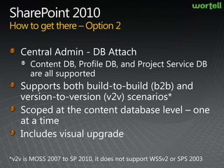 SharePoint 2010How to get there – Option 2Central Admin - DB AttachContent DB, Profile DB, and Project Service DB are all supportedSupports both build-to-build (b2b) and version-to-version (v2v) scenarios*Scoped at the content database level – one at a timeIncludes visual upgrade*v2v is MOSS 2007 to SP 2010, it does not support WSSv2 or SPS 2003