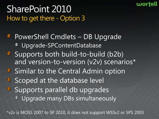 SharePoint 2010How to get there - Option 3PowerShell Cmdlets – DB UpgradeUpgrade-SPContentDatabaseSupports both build-to-build (b2b) and version-to-version (v2v) scenarios*Similar to the Central Admin optionScoped at the database levelSupports parallel db upgrades Upgrade many DBs simultaneously*v2v is MOSS 2007 to SP 2010, it does not support WSSv2 or SPS 2003