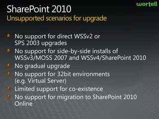 SharePoint 2010Unsupported scenarios for upgradeNo support for direct WSSv2 or SPS 2003 upgrades No support for side-by-side installs of WSSv3/MOSS 2007 and WSSv4/SharePoint 2010No gradual upgradeNo support for 32bit environments (e.g. Virtual Server)Limited support for co-existenceNo support for migration to SharePoint 2010 Online