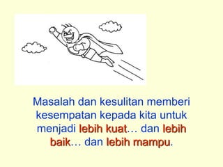 Masalah dan kesulitan memberi
kesempatan kepada kita untuk
menjadi lebih kuat dan lebih
  baik dan lebih mampu.
 