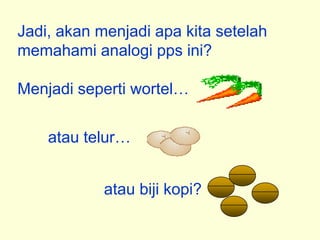 Jadi, akan menjadi apa kita setelah
memahami analogi pps ini?

Menjadi seperti wortel


    atau telur


            atau biji kopi?
 