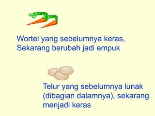 Wortel yang sebelumnya keras,
Sekarang berubah jadi empuk



      Telur yang sebelumnya lunak
      (dibagian dalamnya), sekarang
      menjadi keras
 