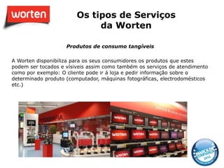 Os tipos de Serviços
                             da Worten

                    Produtos de consumo tangíveis

A Worten disponibiliza para os seus consumidores os produtos que estes
podem ser tocados e vísiveis assim como também os serviços de atendimento
como por exemplo: O cliente pode ir á loja e pedir informação sobre o
determinado produto (computador, máquinas fotográficas, electrodomésticos
etc.)
 