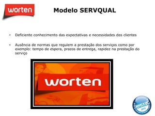 Modelo SERVQUAL


•   Deficiente conhecimento das expectativas e necessidades dos clientes

•   Ausência de normas que regulem a prestação dos serviços como por
    exemplo: tempo de espera, prazos de entrega, rapidez na prestação do
    serviço
 