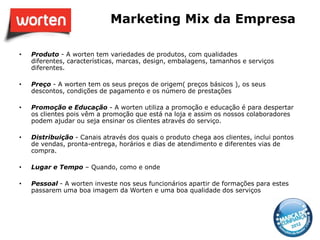 Marketing Mix da Empresa

•   Produto - A worten tem variedades de produtos, com qualidades
    diferentes, características, marcas, design, embalagens, tamanhos e serviços
    diferentes.

•   Preço - A worten tem os seus preços de origem( preços básicos ), os seus
    descontos, condições de pagamento e os número de prestações

•   Promoção e Educação - A worten utiliza a promoção e educação é para despertar
    os clientes pois vêm a promoção que está na loja e assim os nossos colaboradores
    podem ajudar ou seja ensinar os clientes através do serviço.

•   Distribuição - Canais através dos quais o produto chega aos clientes, inclui pontos
    de vendas, pronta-entrega, horários e dias de atendimento e diferentes vias de
    compra.

•   Lugar e Tempo – Quando, como e onde

•   Pessoal - A worten investe nos seus funcionários apartir de formações para estes
    passarem uma boa imagem da Worten e uma boa qualidade dos serviços
 