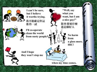 I can’t be sure,
but I believe
it worths trying.
“Well, say
what you
want, but I am
a nice guy!”
I'll co-operate
clean the world
from nasty people. No harm
from
a glass more.
HIC!
And I hope
they won’t stop me
when my time comes.
我不能確定但這
得一試值 想要什麼說你
我是個好人
 
