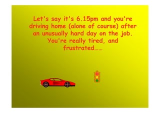 Let's say it's 6.15pm and you're
driving home (alone of course) after
 an unusually hard day on the job.
       You're really tired, and
            frustrated……