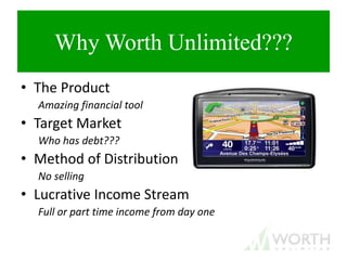 Why Worth Unlimited???
• The Product
Amazing financial tool
• Target Market
Who has debt???
• Method of Distribution
No selling
• Lucrative Income Stream
Full or part time income from day one
 