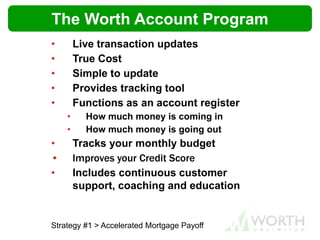 • Live transaction updates
• True Cost
• Simple to update
• Provides tracking tool
• Functions as an account register
• How much money is coming in
• How much money is going out
• Tracks your monthly budget
• Improves your Credit Score
• Includes continuous customer
support, coaching and education
Strategy #1 > Accelerated Mortgage Payoff
The Worth Account Program
 